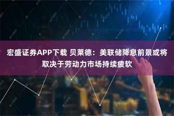 宏盛证券APP下载 贝莱德：美联储降息前景或将取决于劳动力市场持续疲软