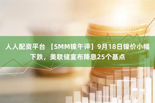 人人配资平台 【SMM镍午评】9月18日镍价小幅下跌，美联储宣布降息25个基点