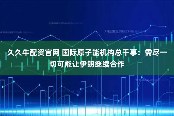 久久牛配资官网 国际原子能机构总干事：需尽一切可能让伊朗继续合作