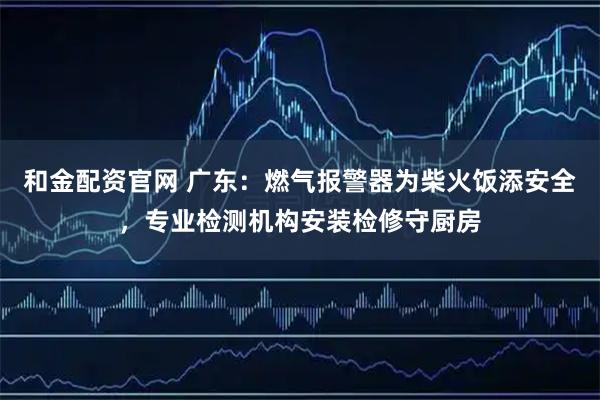 和金配资官网 广东：燃气报警器为柴火饭添安全，专业检测机构安装检修守厨房