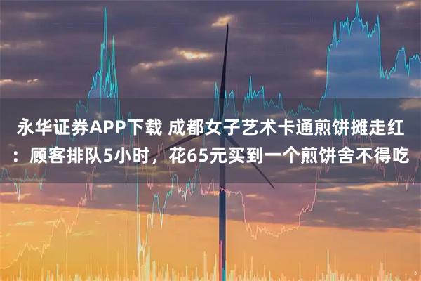 永华证券APP下载 成都女子艺术卡通煎饼摊走红：顾客排队5小时，花65元买到一个煎饼舍不得吃