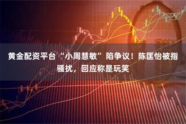 黄金配资平台 “小周慧敏” 陷争议!陈匡怡被指骚扰,回应称是玩笑