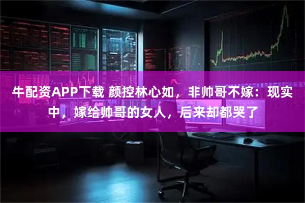 牛配资APP下载 颜控林心如,非帅哥不嫁:现实中,嫁给帅哥的女人,后来却都哭了