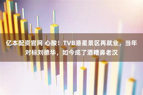 亿本配资官网 心酸!TVB港星景区再就业,当年对标刘德华,如今成了酒糟鼻老汉