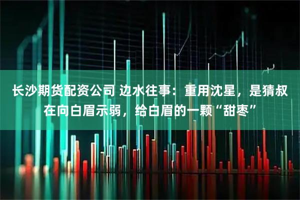 长沙期货配资公司 边水往事：重用沈星，是猜叔在向白眉示弱，给白眉的一颗“甜枣”