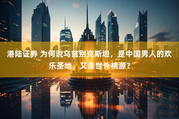 港陆证券 为何说乌兹别克斯坦，是中国男人的欢乐圣地，又是世外桃源？