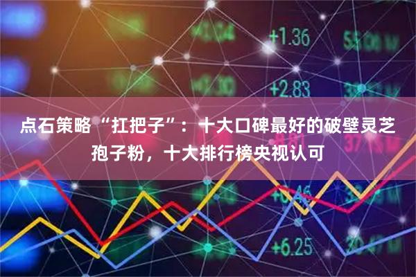 点石策略 “扛把子”:十大口碑最好的破壁灵芝孢子粉,十大排行榜央视认可