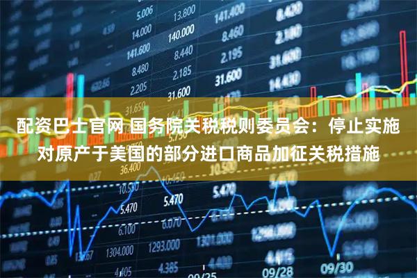 配资巴士官网 国务院关税税则委员会：停止实施对原产于美国的部分进口商品加征关税措施