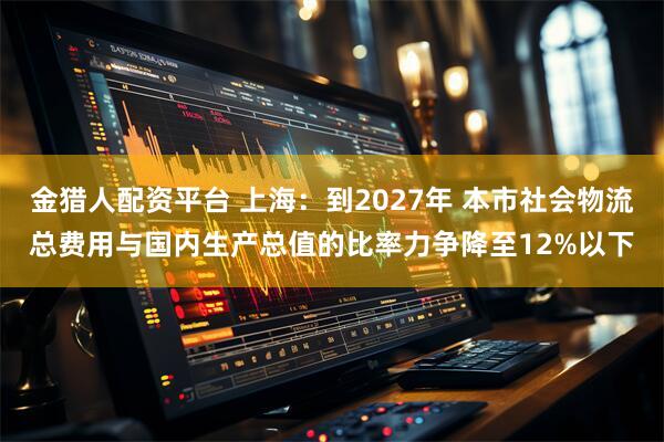 金猎人配资平台 上海：到2027年 本市社会物流总费用与国内生产总值的比率力争降至12%以下