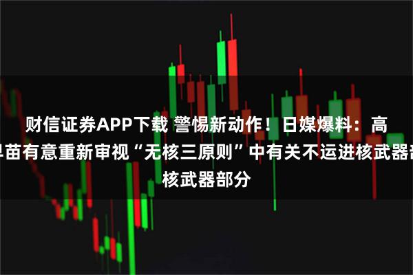 财信证券APP下载 警惕新动作！日媒爆料：高市早苗有意重新审视“无核三原则”中有关不运进核武器部分