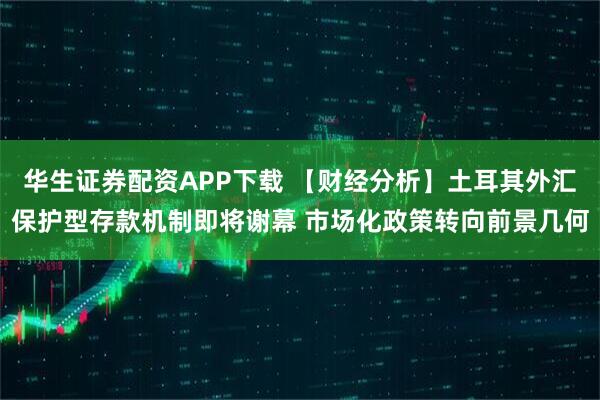 华生证券配资APP下载 【财经分析】土耳其外汇保护型存款机制即将谢幕 市场化政策转向前景几何