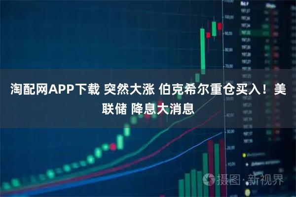 淘配网APP下载 突然大涨 伯克希尔重仓买入！美联储 降息大消息