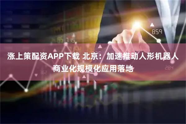 涨上策配资APP下载 北京:加速推动人形机器人商业化规模化应用落地