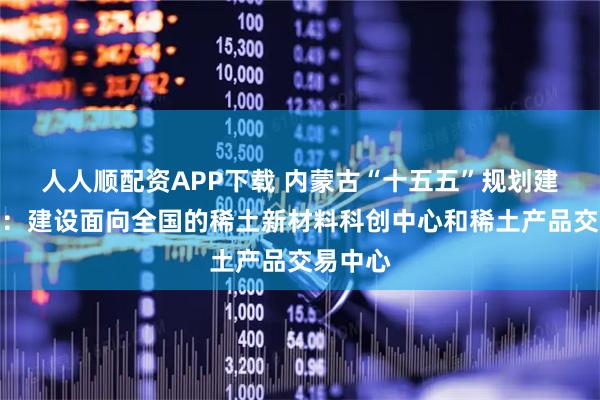 人人顺配资APP下载 内蒙古“十五五”规划建议发布：建设面向全国的稀土新材料科创中心和稀土产品交易中心