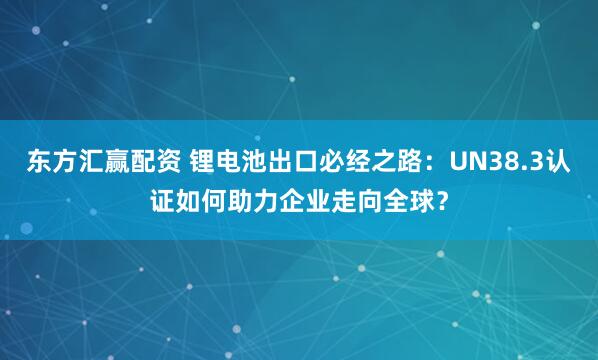 东方汇赢配资 锂电池出口必经之路:UN38.3认证如何助力企业走向全球?