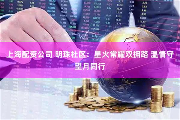 上海配资公司 明珠社区：星火常耀双拥路 温情守望月同行