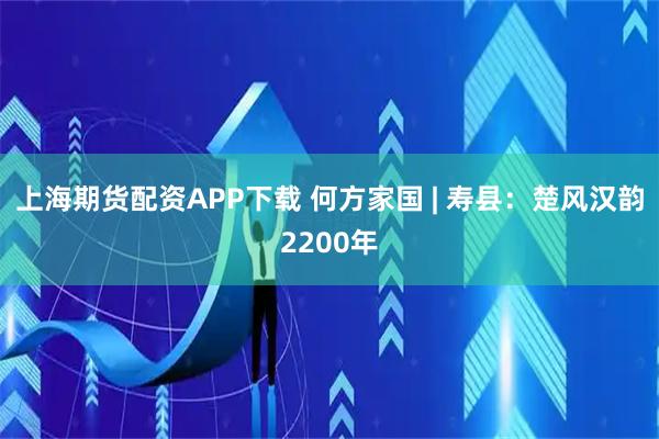 上海期货配资APP下载 何方家国 | 寿县:楚风汉韵2200年