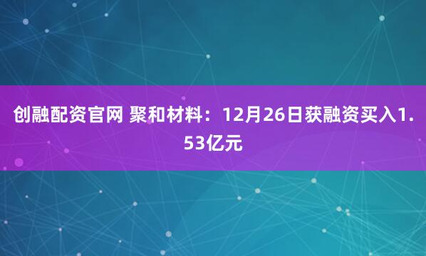 创融配资官网 聚和材料：12月26日获融资买入1.53亿元