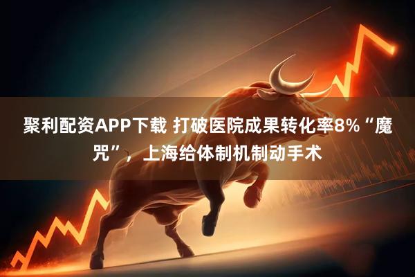 聚利配资APP下载 打破医院成果转化率8%“魔咒”，上海给体制机制动手术