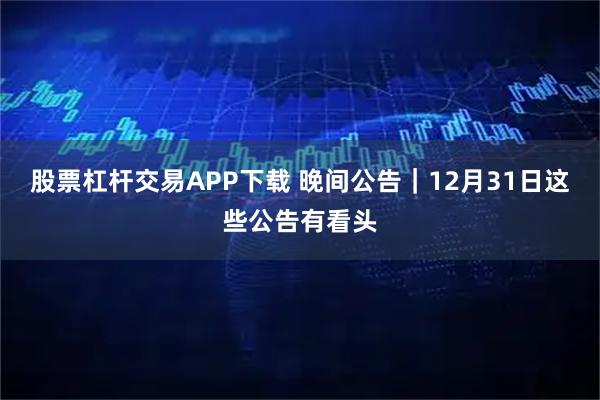 股票杠杆交易APP下载 晚间公告｜12月31日这些公告有看头
