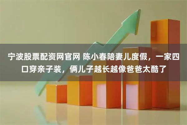 宁波股票配资网官网 陈小春陪妻儿度假，一家四口穿亲子装，俩儿子越长越像爸爸太酷了