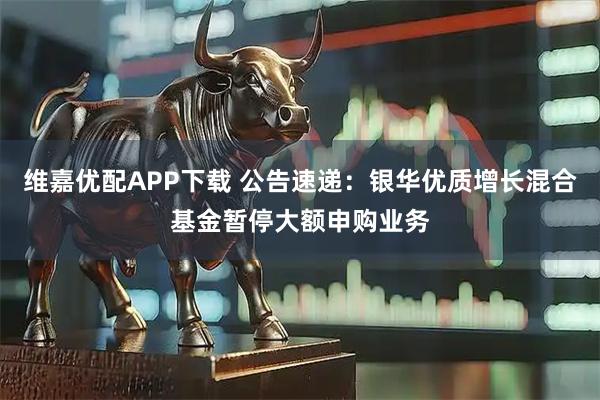 维嘉优配APP下载 公告速递：银华优质增长混合基金暂停大额申购业务
