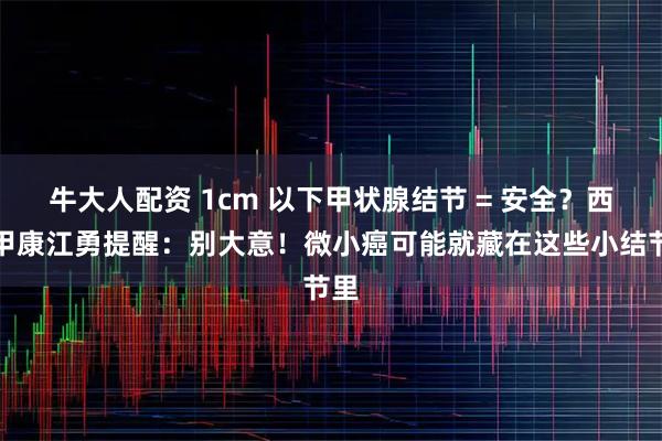 牛大人配资 1cm 以下甲状腺结节 = 安全？西安甲康江勇提醒：别大意！微小癌可能就藏在这些小结节里