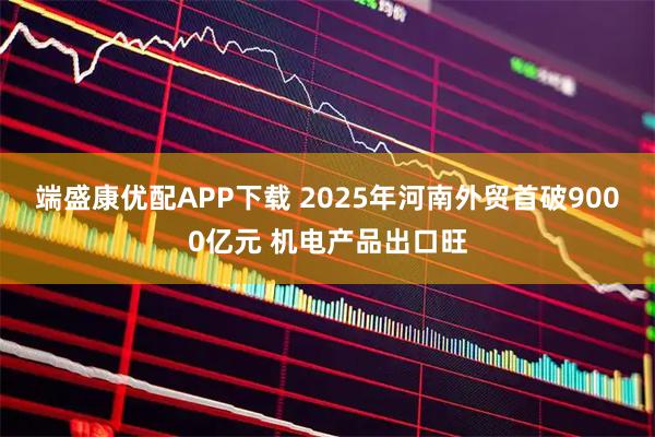 端盛康优配APP下载 2025年河南外贸首破9000亿元 机电产品出口旺