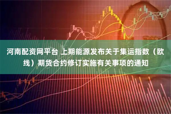 河南配资网平台 上期能源发布关于集运指数（欧线）期货合约修订实施有关事项的通知
