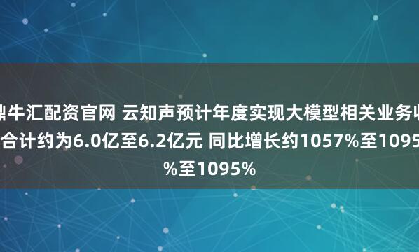 鼎牛汇配资官网 云知声预计年度实现大模型相关业务收入合计约为6.0亿至6.2亿元 同比增长约1057%至1095%